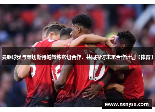 曼联球员与莱切斯特城教练密切合作，共同探讨未来合作计划【体育】